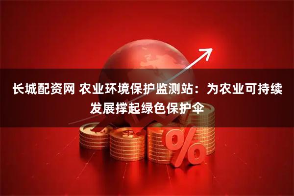 长城配资网 农业环境保护监测站：为农业可持续发展撑起绿色保护伞