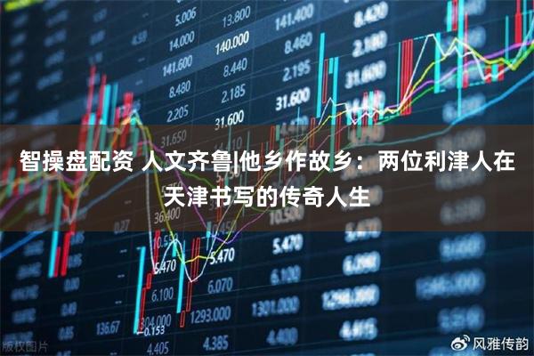 智操盘配资 人文齐鲁|他乡作故乡：两位利津人在天津书写的传奇人生