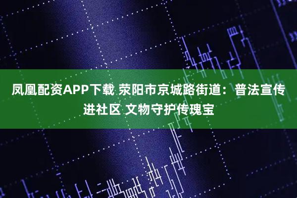 凤凰配资APP下载 荥阳市京城路街道：普法宣传进社区 文物守护传瑰宝