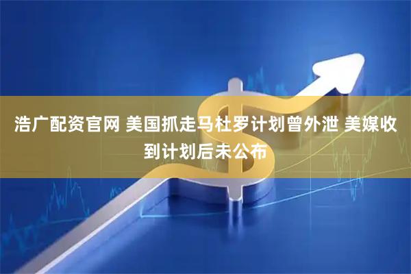 浩广配资官网 美国抓走马杜罗计划曾外泄 美媒收到计划后未公布