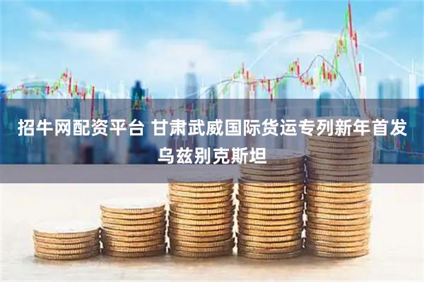 招牛网配资平台 甘肃武威国际货运专列新年首发乌兹别克斯坦