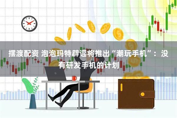 摆渡配资 泡泡玛特辟谣将推出“潮玩手机”：没有研发手机的计划