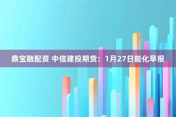 鼎宝融配资 中信建投期货：1月27日能化早报