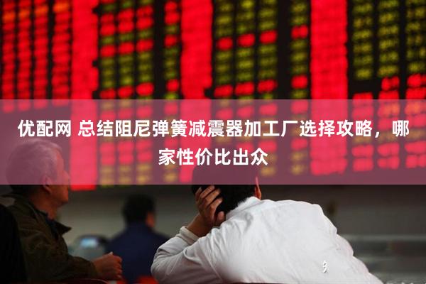 优配网 总结阻尼弹簧减震器加工厂选择攻略，哪家性价比出众