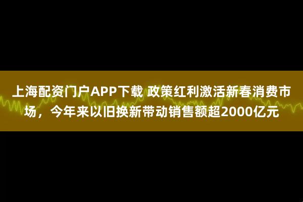 上海配资门户APP下载 政策红利激活新春消费市场，今年来以旧换新带动销售额超2000亿元